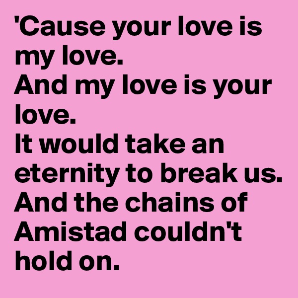 'Cause your love is my love.
And my love is your love.
It would take an eternity to break us.
And the chains of Amistad couldn't hold on.