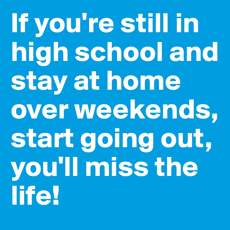If you're still in high school and stay at home over weekends, start going out, you'll miss the life!