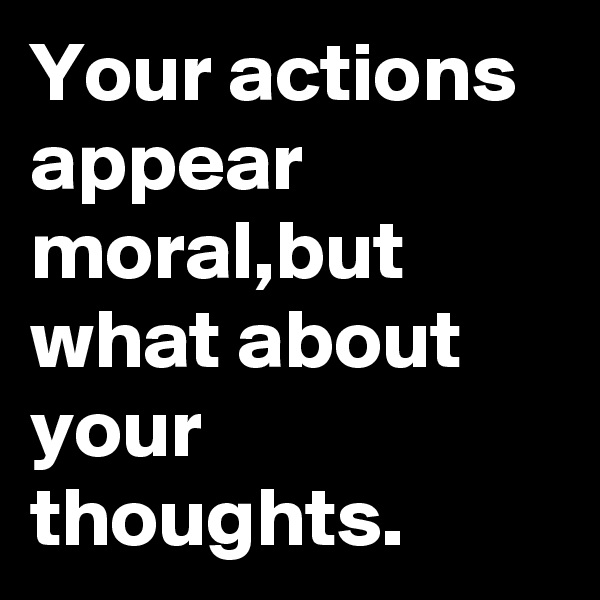 Your actions appear moral,but what about your thoughts.