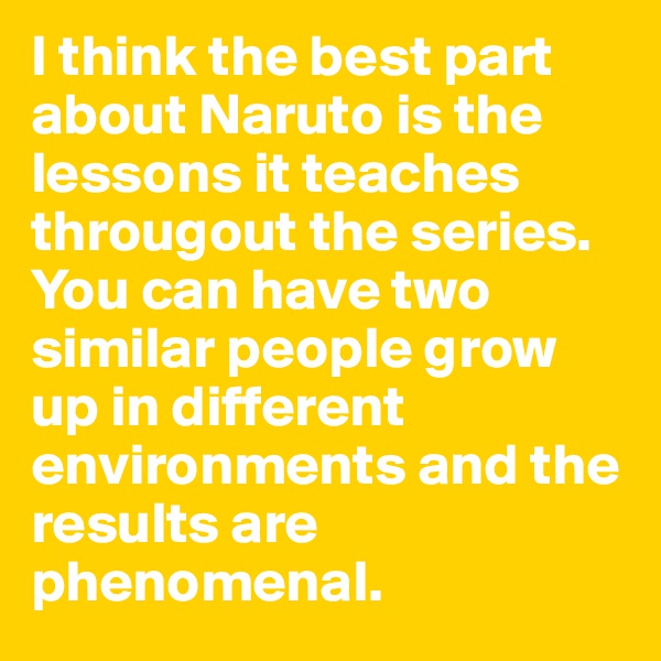I think the best part about Naruto is the lessons it teaches througout the series. You can have two similar people grow up in different environments and the results are phenomenal. 