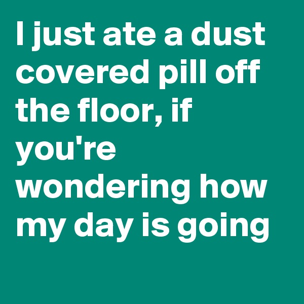 I just ate a dust covered pill off the floor, if you're wondering how my day is going 