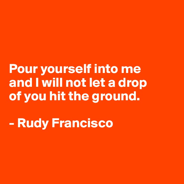 



Pour yourself into me 
and I will not let a drop 
of you hit the ground.

- Rudy Francisco



