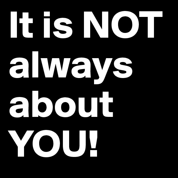 It is NOT always about YOU!