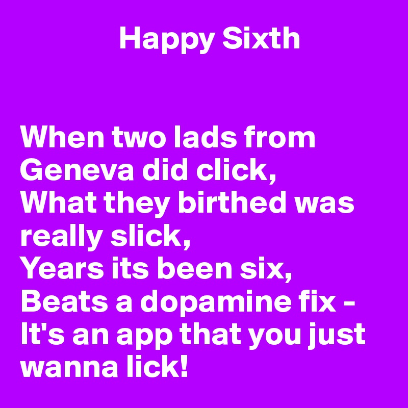                Happy Sixth 


When two lads from Geneva did click,
What they birthed was really slick,
Years its been six,
Beats a dopamine fix -
It's an app that you just wanna lick!