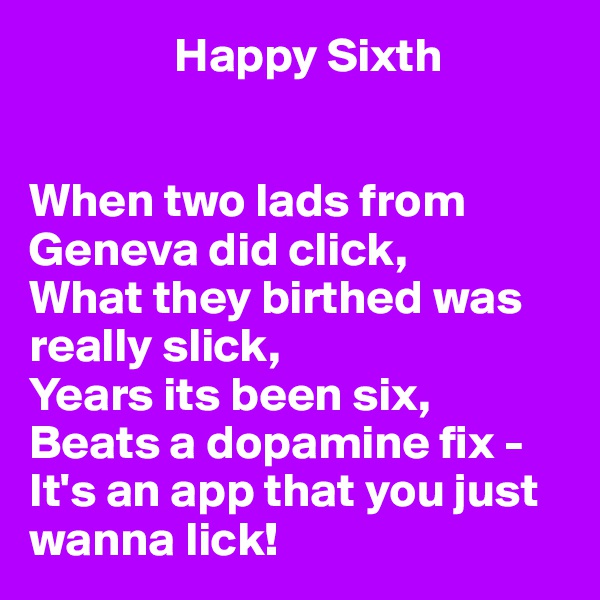                Happy Sixth 


When two lads from Geneva did click,
What they birthed was really slick,
Years its been six,
Beats a dopamine fix -
It's an app that you just wanna lick!
