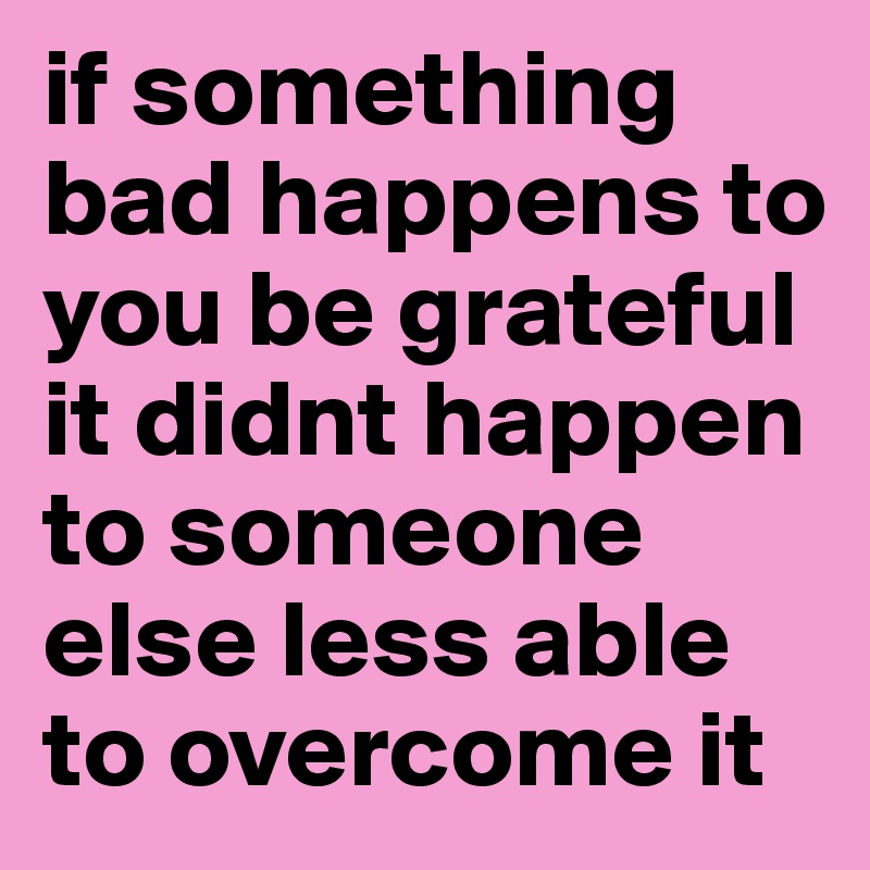 if something bad happens to you be grateful it didnt happen to someone else less able to overcome it