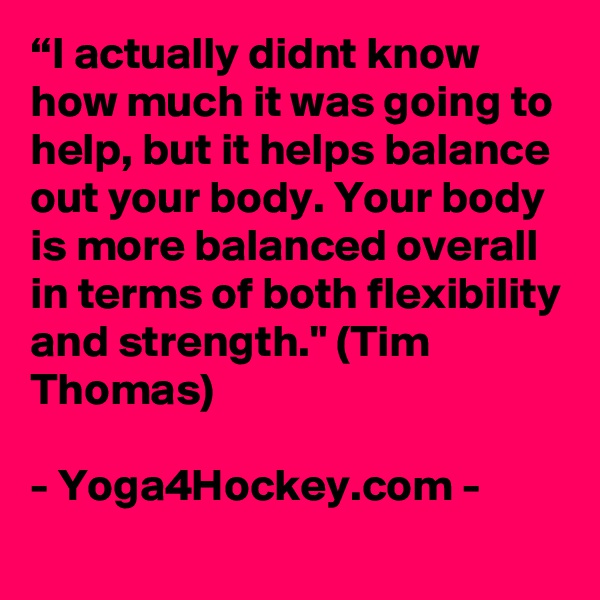 “I actually didnt know how much it was going to help, but it helps balance out your body. Your body is more balanced overall in terms of both flexibility and strength." (Tim Thomas)

- Yoga4Hockey.com -