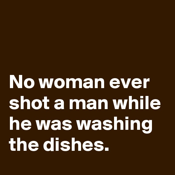 


No woman ever shot a man while he was washing the dishes.