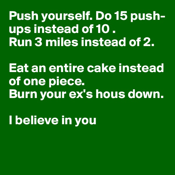 Push yourself. Do 15 push-ups instead of 10 .
Run 3 miles instead of 2. 

Eat an entire cake instead of one piece.
Burn your ex's hous down.

I believe in you


