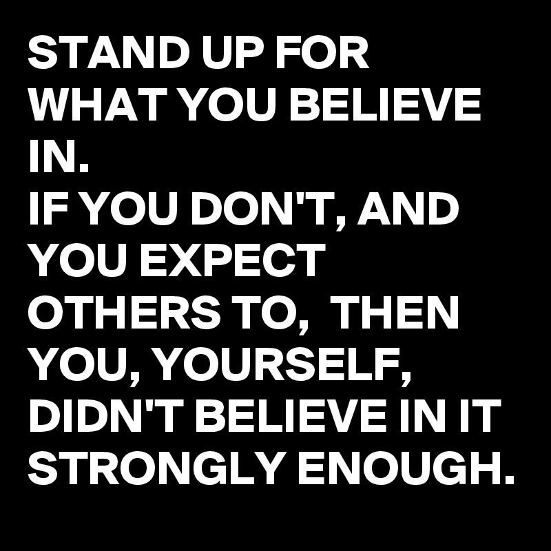 STAND UP FOR WHAT YOU BELIEVE IN. 
IF YOU DON'T, AND YOU EXPECT OTHERS TO,  THEN YOU, YOURSELF,  DIDN'T BELIEVE IN IT STRONGLY ENOUGH. 