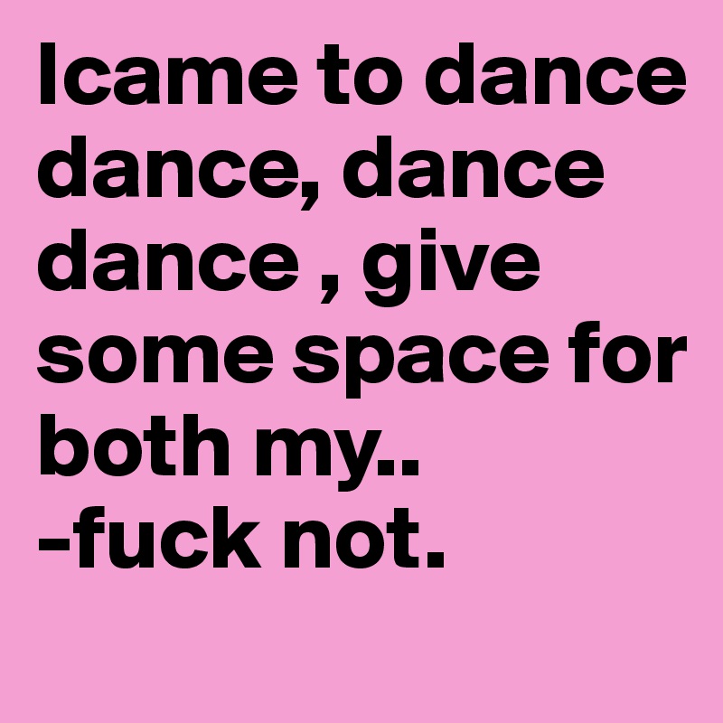 Icame to dance dance, dance dance , give some space for both my.. 
-fuck not.