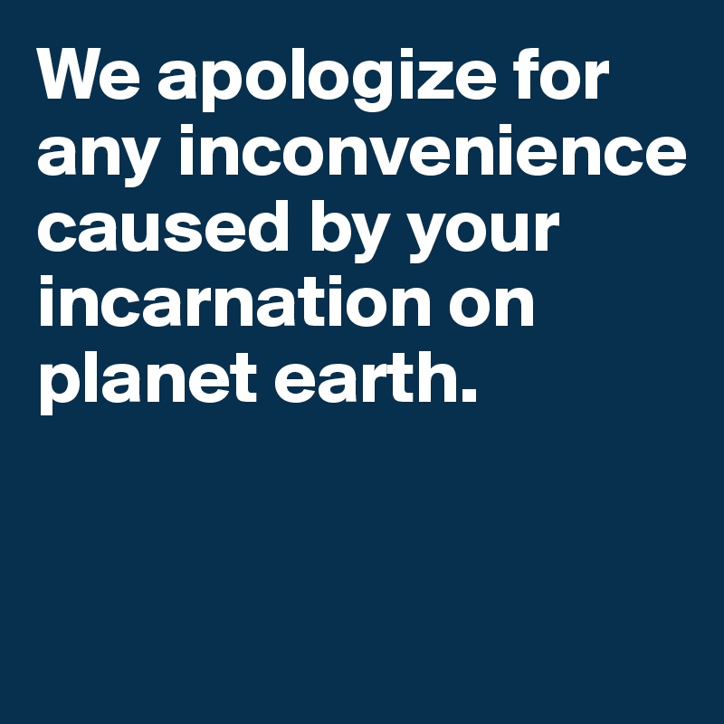 We apologize for any inconvenience caused by your incarnation on planet earth. 


