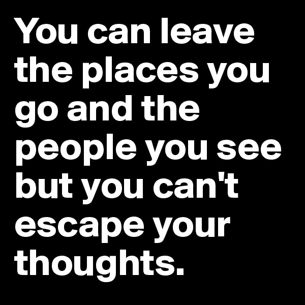 You can leave the places you go and the people you see but you can't escape your thoughts.