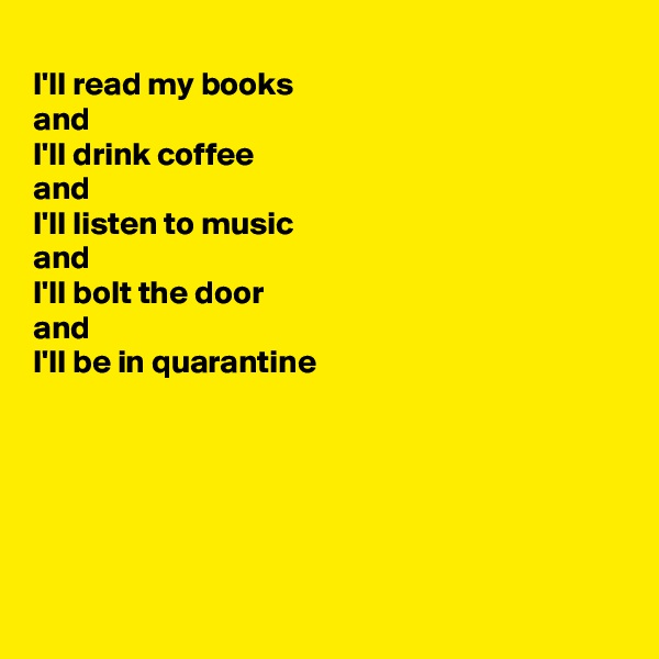 
I'll read my books 
and
I'll drink coffee
and
I'll listen to music
and 
I'll bolt the door 
and 
I'll be in quarantine 






