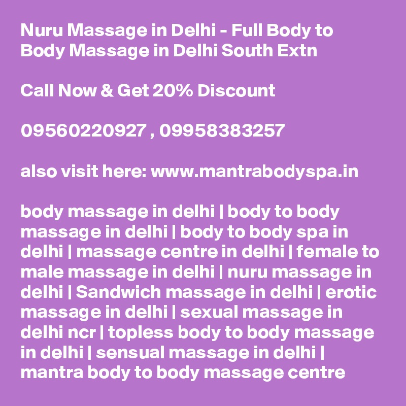 Nuru Massage in Delhi - Full Body to Body Massage in Delhi South Extn

Call Now & Get 20% Discount

09560220927 , 09958383257

also visit here: www.mantrabodyspa.in

body massage in delhi | body to body massage in delhi | body to body spa in delhi | massage centre in delhi | female to male massage in delhi | nuru massage in delhi | Sandwich massage in delhi | erotic massage in delhi | sexual massage in delhi ncr | topless body to body massage in delhi | sensual massage in delhi | mantra body to body massage centre