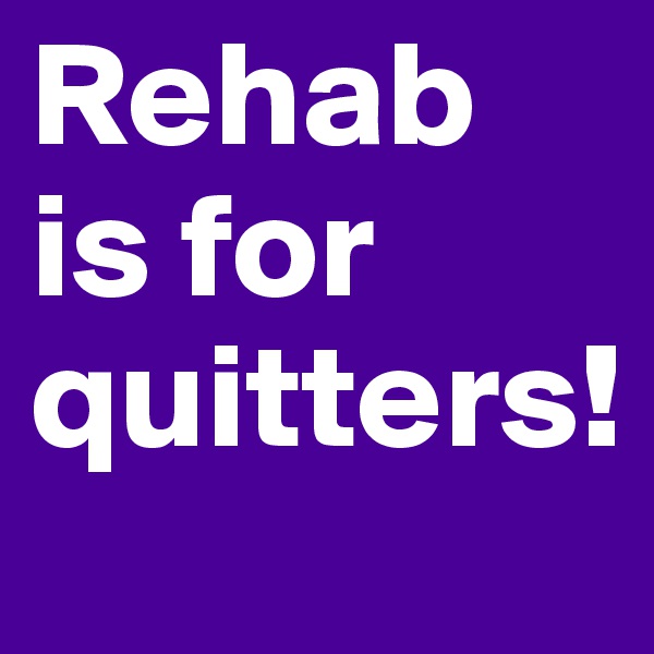 Rehab is for quitters!