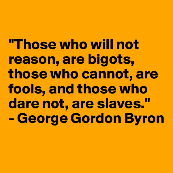 

"Those who will not reason, are bigots, those who cannot, are fools, and those who dare not, are slaves."
- George Gordon Byron

