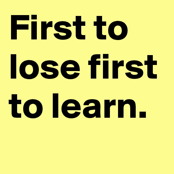 First to lose first to learn.
