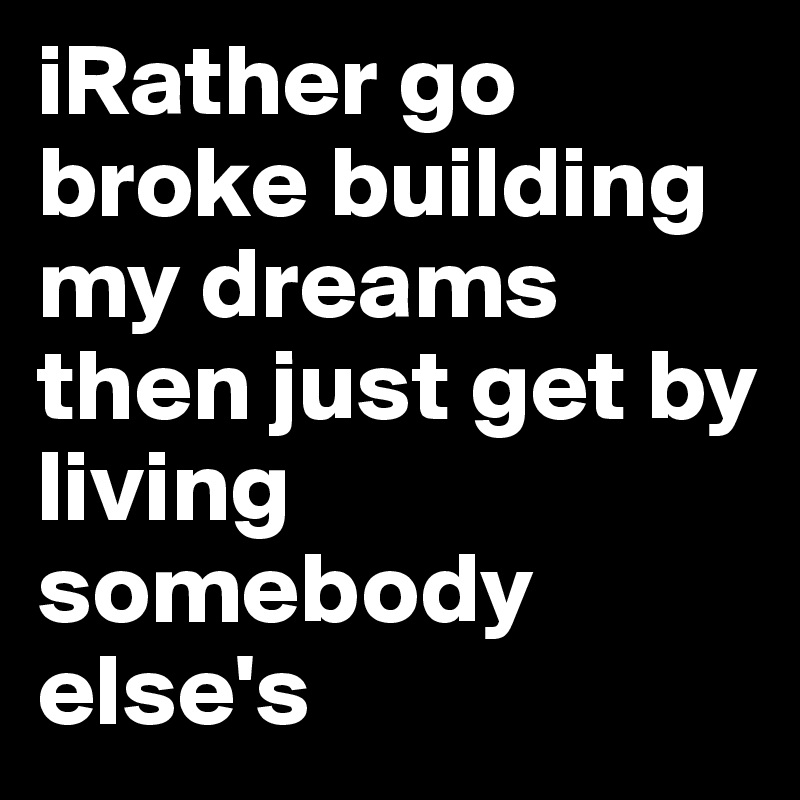 iRather go broke building my dreams then just get by living somebody else's