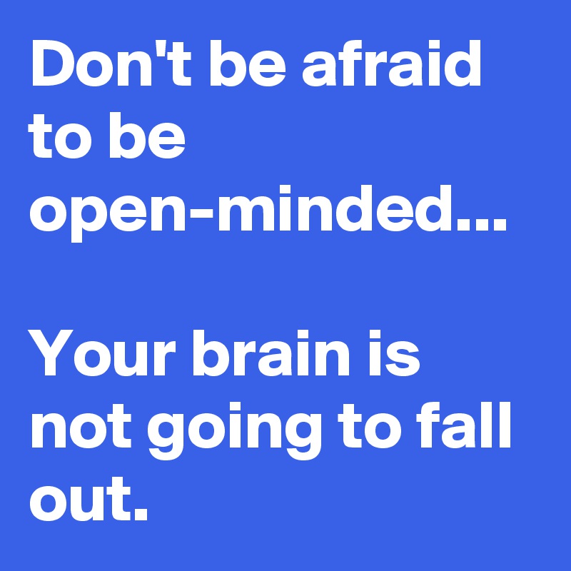 Don't be afraid to be open-minded... 

Your brain is not going to fall out. 