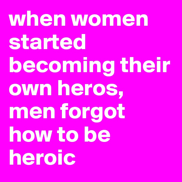 when women started becoming their own heros, men forgot how to be heroic