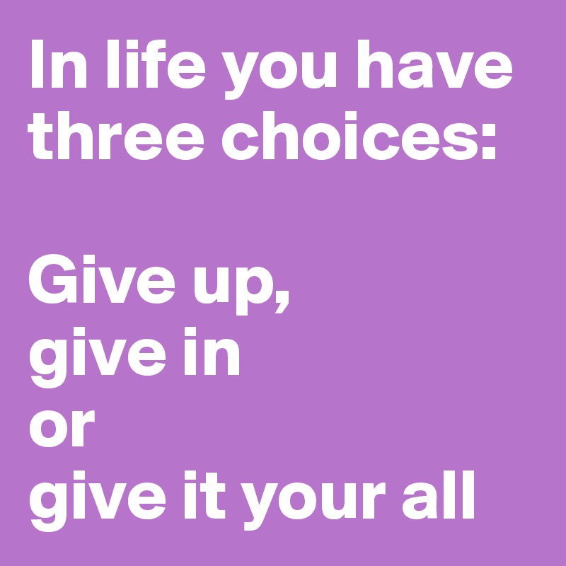 In life you have three choices:

Give up, 
give in
or
give it your all