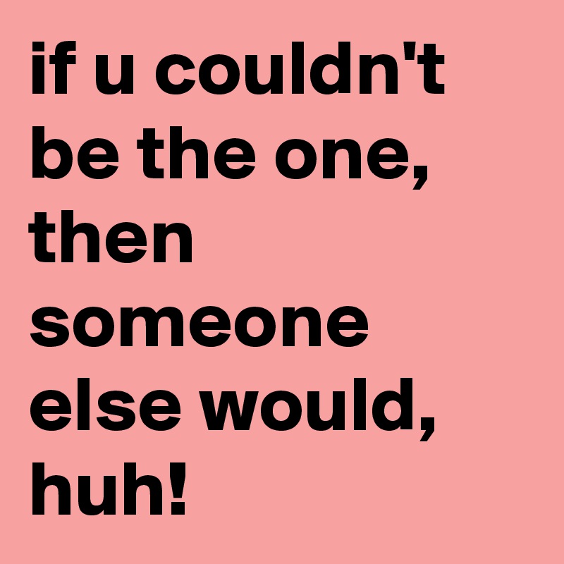 if u couldn't be the one,  then someone else would,  huh!