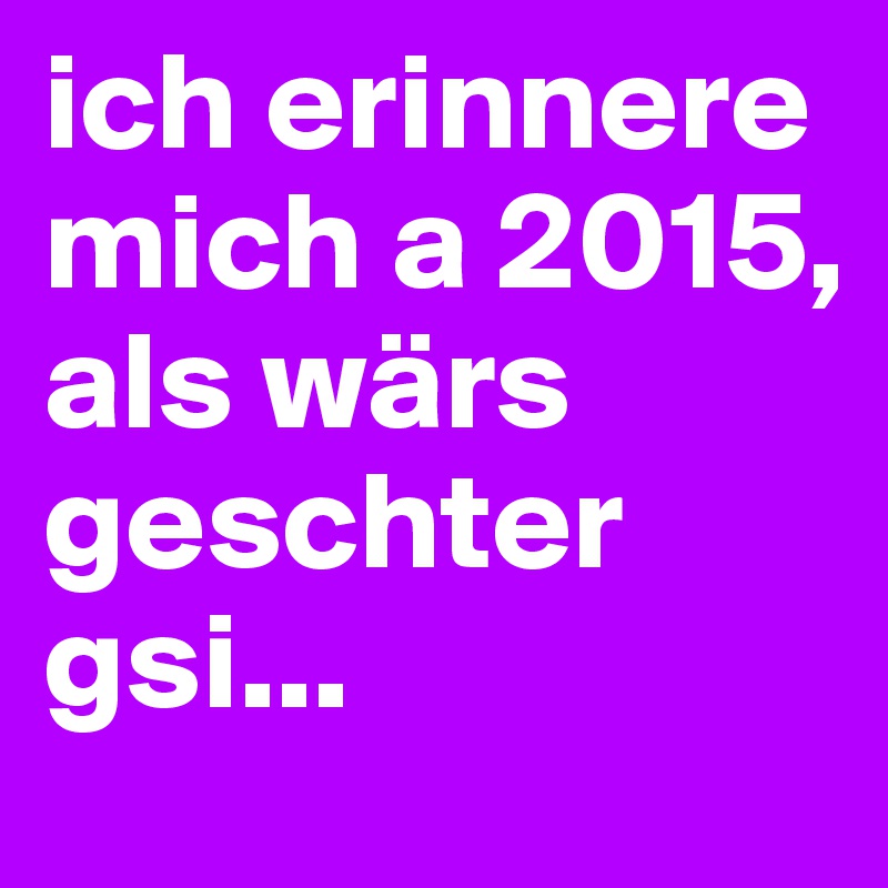 ich erinnere mich a 2015, als wärs geschter gsi...