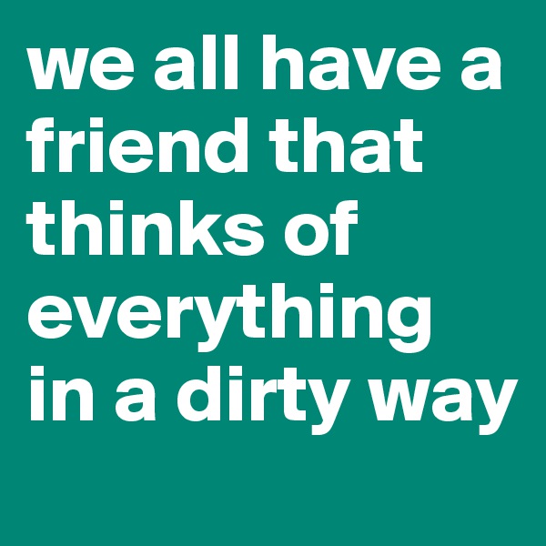 we all have a friend that thinks of everything in a dirty way