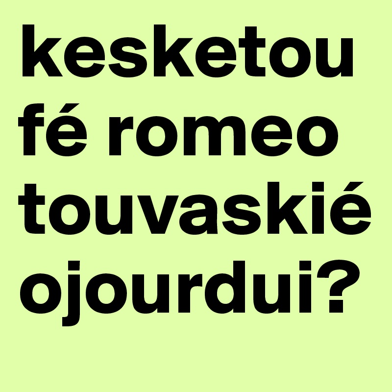 kesketoufé romeo touvaskié ojourdui?