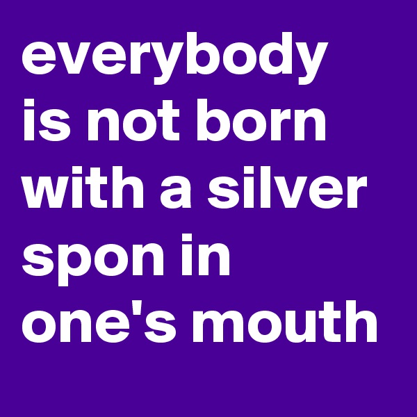everybody is not born with a silver spon in one's mouth 