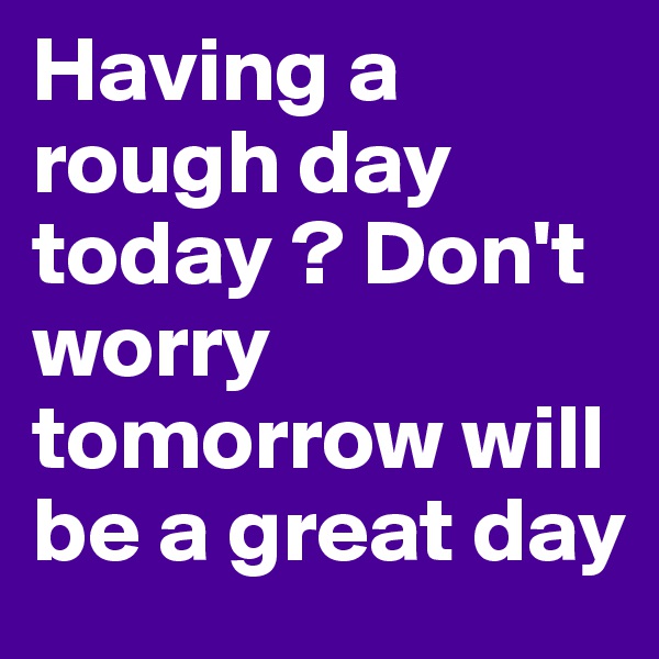 Having a rough day today ? Don't worry tomorrow will be a great day 