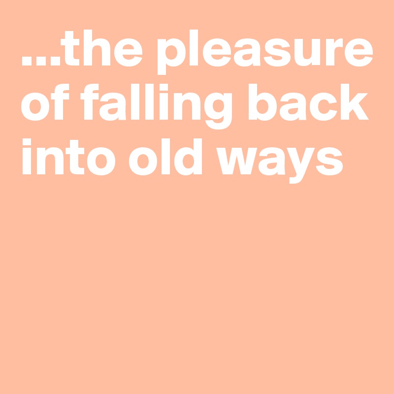 ...the pleasure of falling back into old ways


