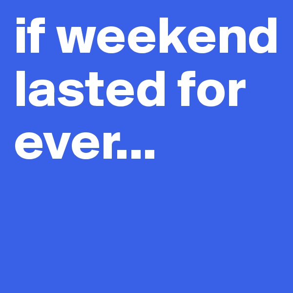 if weekend lasted for ever...
