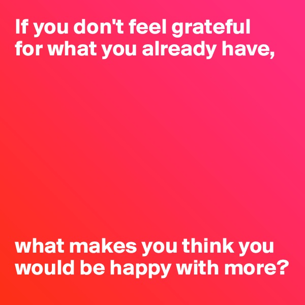 If you don't feel grateful 
for what you already have,








what makes you think you would be happy with more?