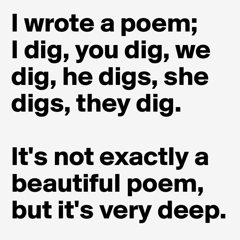 I wrote a poem; 
I dig, you dig, we dig, he digs, she digs, they dig. 

It's not exactly a beautiful poem, but it's very deep.