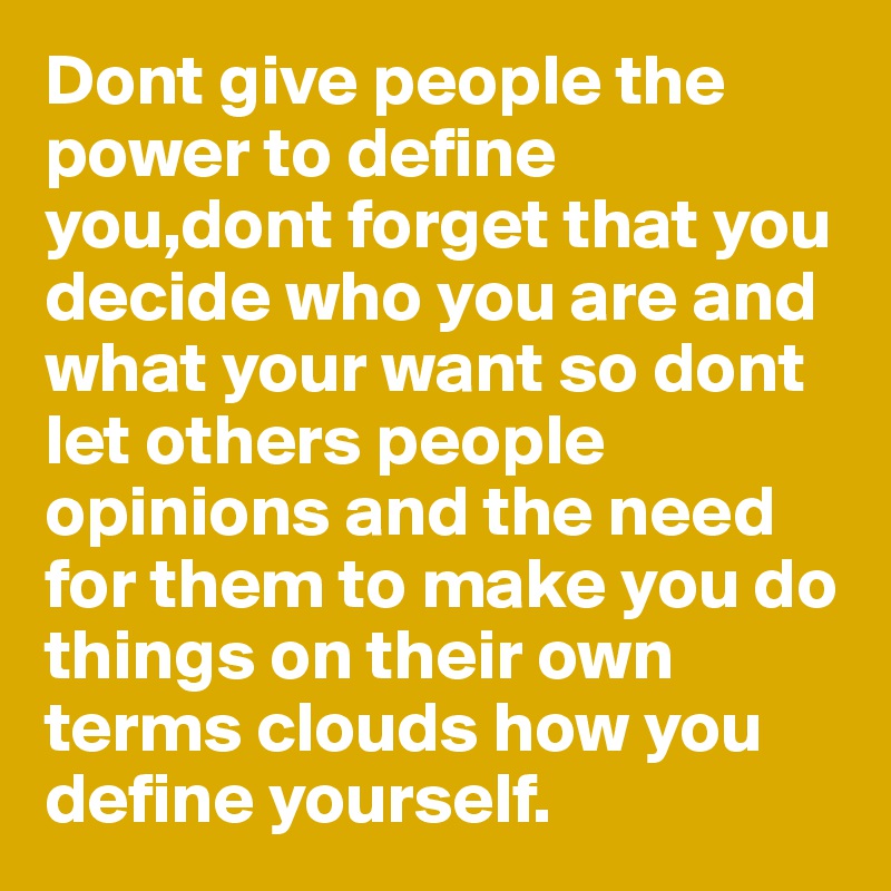 Dont give people the power to define you,dont forget that you decide who you are and what your want so dont let others people opinions and the need for them to make you do things on their own terms clouds how you define yourself.