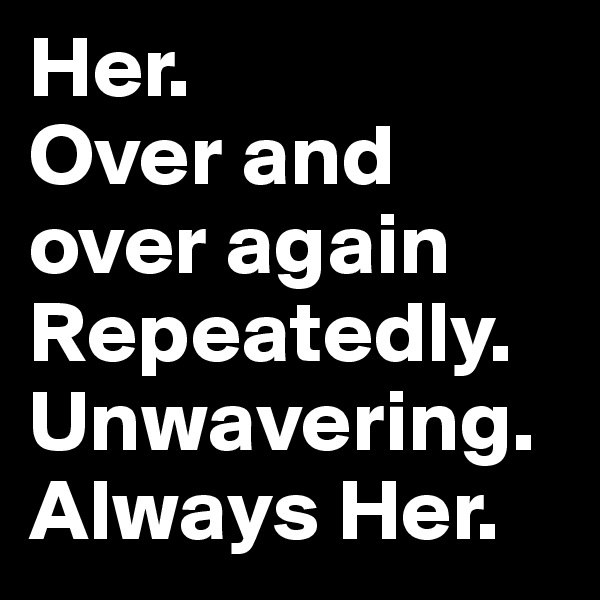 Her. 
Over and          over again
Repeatedly.     Unwavering. 
Always Her. 