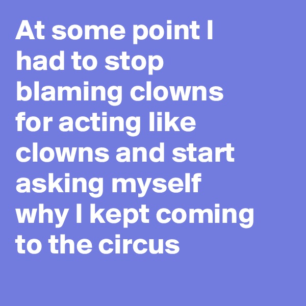 At some point I had to stop blaming clowns for acting like clowns and start asking myself why I kept coming to the circus 