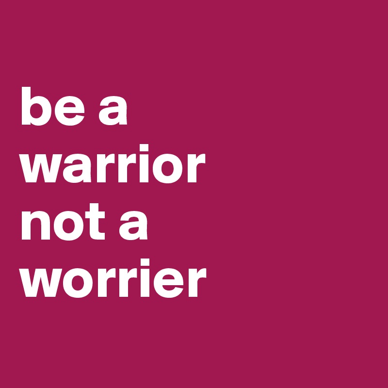 
be a 
warrior 
not a 
worrier
