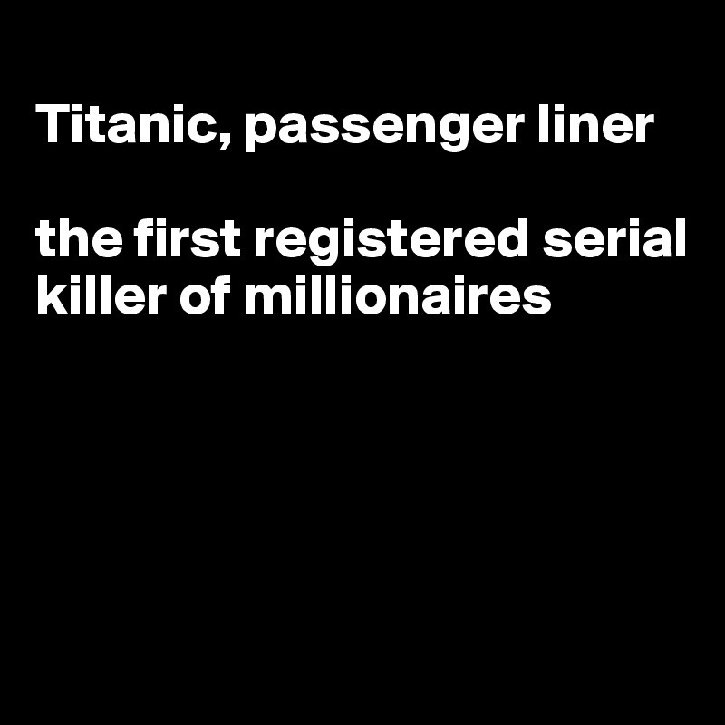 
Titanic, passenger liner

the first registered serial killer of millionaires





