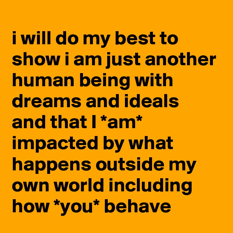 i will do my best to show i am just another human being with dreams and ideals 
and that I *am* impacted by what happens outside my own world including how *you* behave