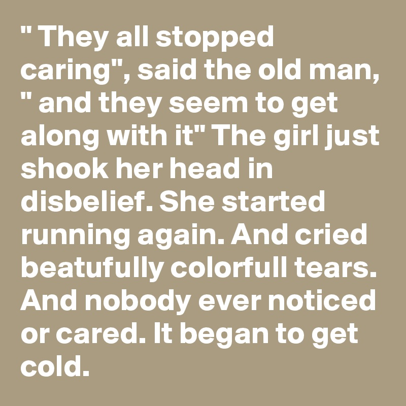 " They all stopped caring", said the old man, " and they seem to get along with it" The girl just shook her head in disbelief. She started running again. And cried beatufully colorfull tears. And nobody ever noticed or cared. It began to get cold.
