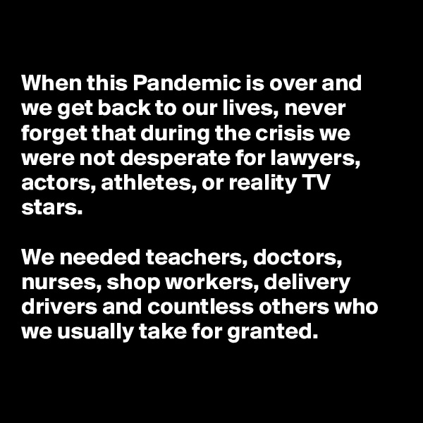 

When this Pandemic is over and we get back to our lives, never forget that during the crisis we were not desperate for lawyers, actors, athletes, or reality TV stars.

We needed teachers, doctors, nurses, shop workers, delivery drivers and countless others who we usually take for granted. 

