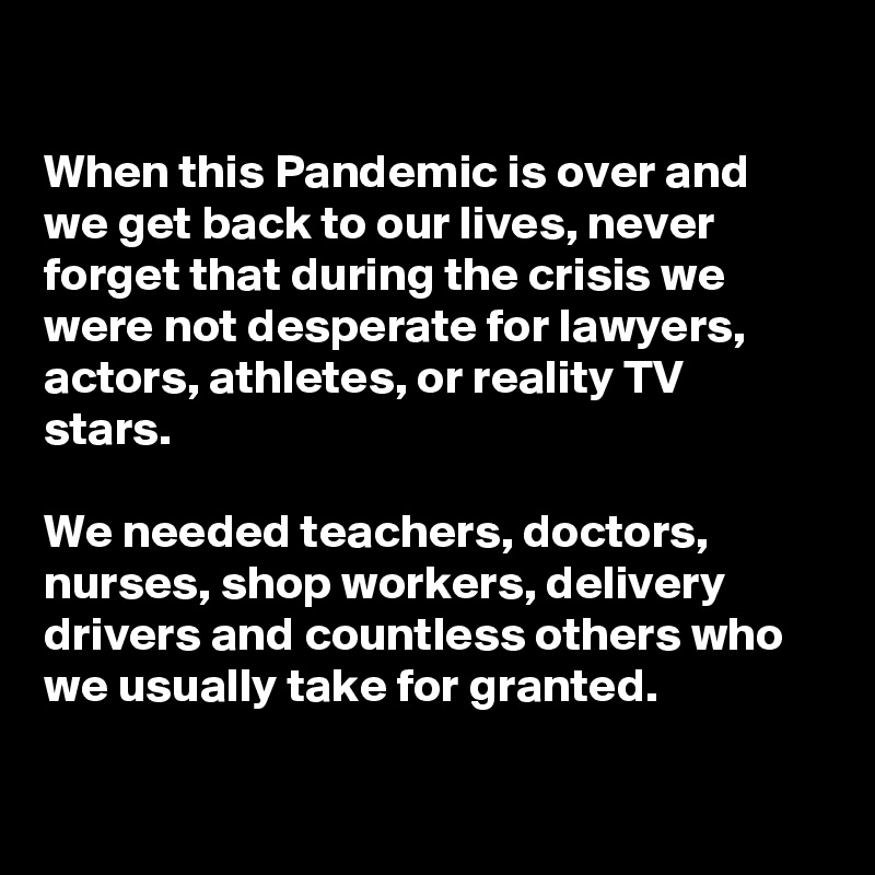 

When this Pandemic is over and we get back to our lives, never forget that during the crisis we were not desperate for lawyers, actors, athletes, or reality TV stars.

We needed teachers, doctors, nurses, shop workers, delivery drivers and countless others who we usually take for granted. 

