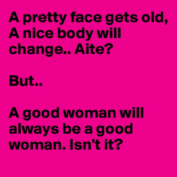 A pretty face gets old,
A nice body will change.. Aite?

But.. 

A good woman will always be a good woman. Isn't it?