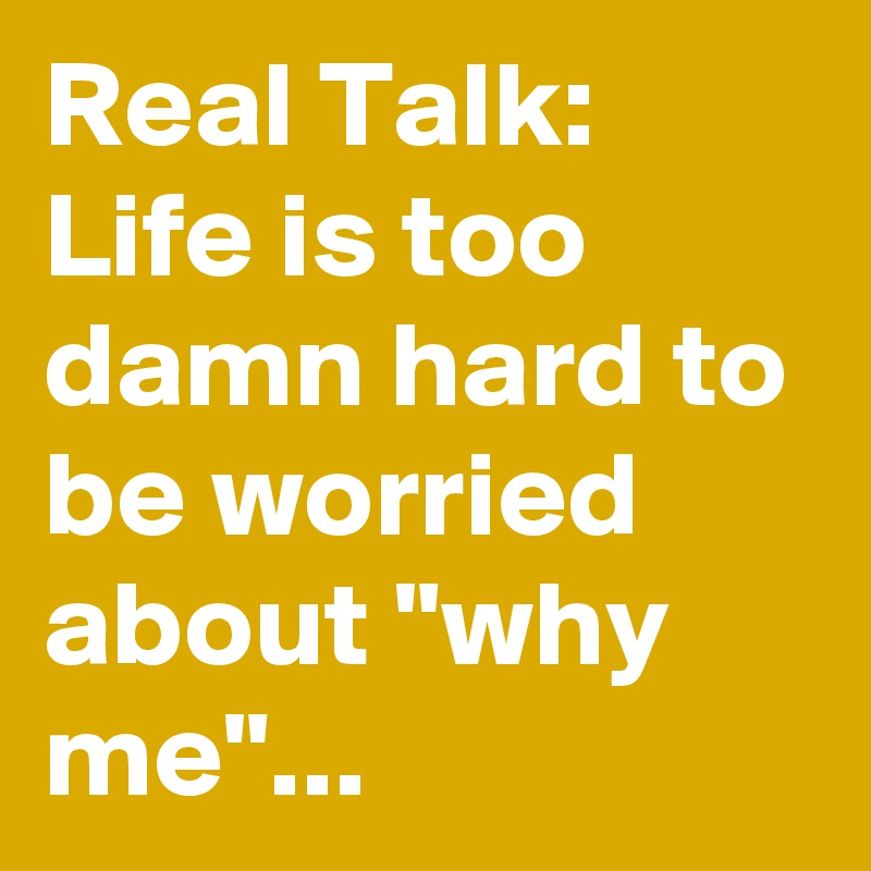 Real Talk: Life is too damn hard to be worried about "why me"...