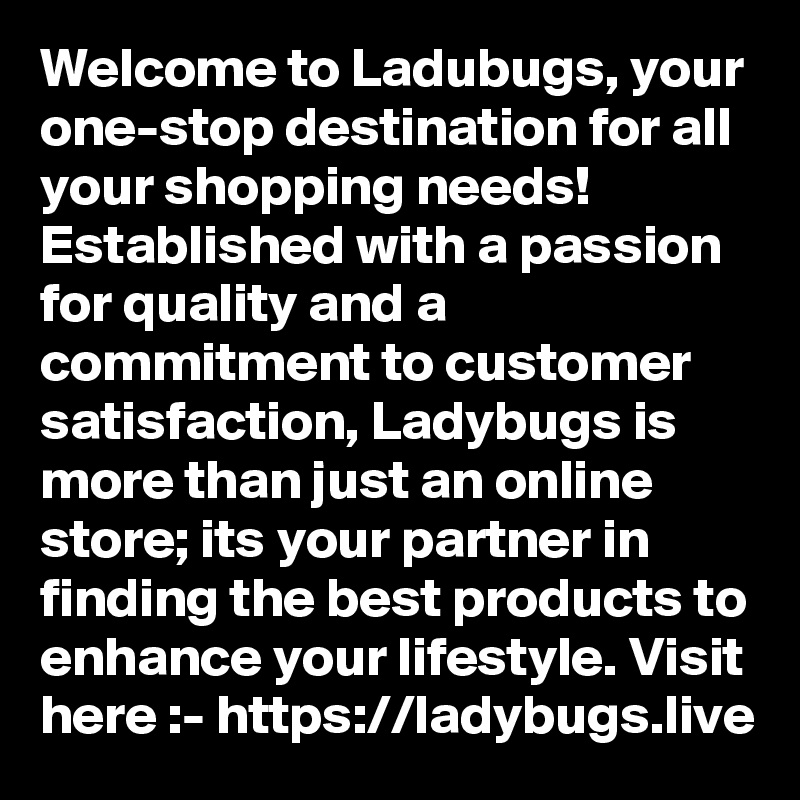 Welcome to Ladubugs, your one-stop destination for all your shopping needs! Established with a passion for quality and a commitment to customer satisfaction, Ladybugs is more than just an online store; its your partner in finding the best products to enhance your lifestyle. Visit here :- https://ladybugs.live