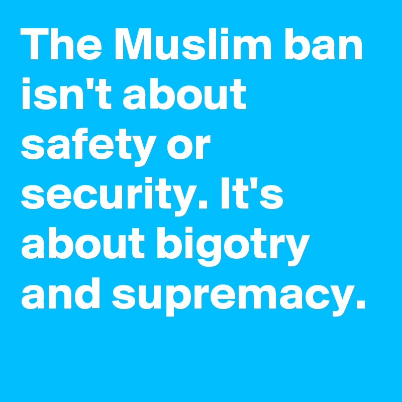 The Muslim ban isn't about safety or security. It's about bigotry and supremacy.
