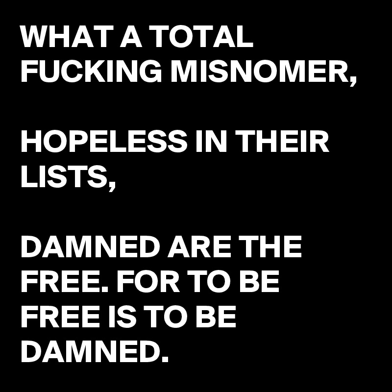 WHAT A TOTAL FUCKING MISNOMER,

HOPELESS IN THEIR LISTS,

DAMNED ARE THE FREE. FOR TO BE FREE IS TO BE DAMNED.